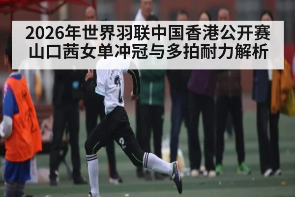 2026年世界羽联中国香港公开赛山口茜女单冲冠与多拍耐力解析